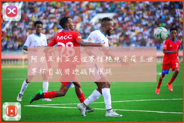 阿尔及利亚友谊赛惊艳绝杀荷兰世界杯首战将迎战阿根廷