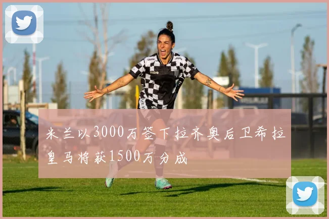 米兰以3000万签下拉齐奥后卫希拉皇马将获1500万分成