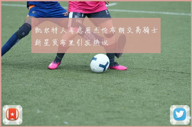 凯尔特人考虑用杰伦布朗交易骑士新星莫布里引发热议