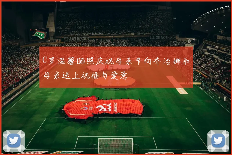 C罗温馨晒照庆祝母亲节向乔治娜和母亲送上祝福与爱意