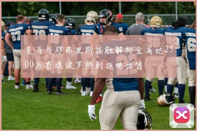 皇马与邓弗里斯接触解约金高达2500万首选波罗热刺拒绝出售