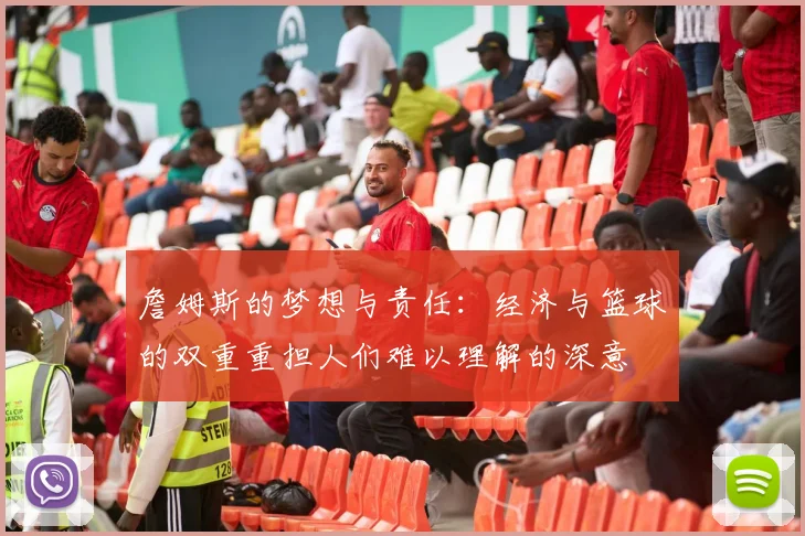 詹姆斯的梦想与责任：经济与篮球的双重重担人们难以理解的深意