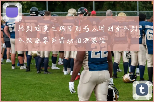 格列兹曼主场告别感人时刻全队列队致敬掌声雷动泪洒赛场