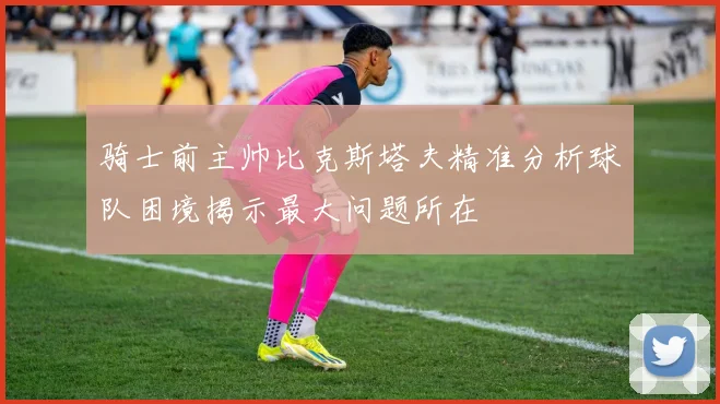 骑士前主帅比克斯塔夫精准分析球队困境揭示最大问题所在