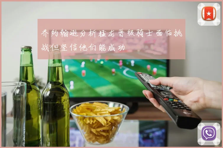 乔约翰逊分析猛龙晋级骑士面临挑战但坚信他们能成功