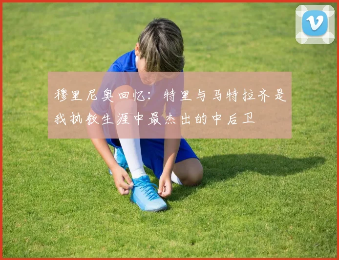 穆里尼奥回忆：特里与马特拉齐是我执教生涯中最杰出的中后卫